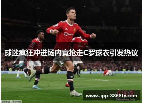 球迷疯狂冲进场内竟抢走C罗球衣引发热议